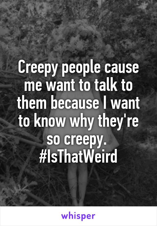 Creepy people cause me want to talk to them because I want to know why they're so creepy. 
#IsThatWeird