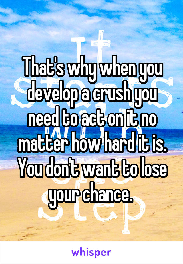 That's why when you develop a crush you need to act on it no matter how hard it is. You don't want to lose your chance. 