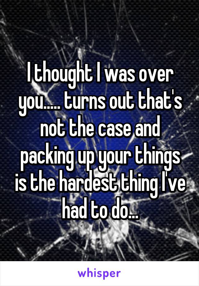 I thought I was over you..... turns out that's not the case and packing up your things is the hardest thing I've had to do...