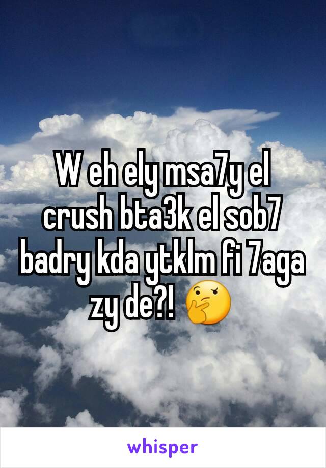 W eh ely msa7y el crush bta3k el sob7 badry kda ytklm fi 7aga zy de?! 🤔