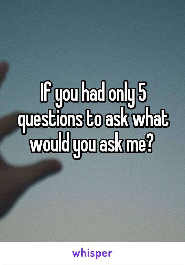 If you had only 5 questions to ask what would you ask me? 
