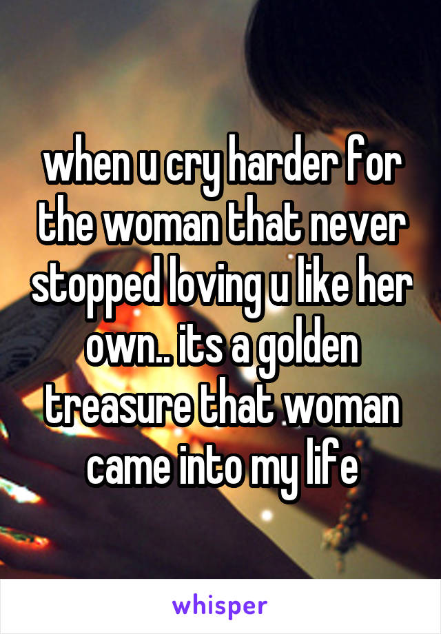 when u cry harder for the woman that never stopped loving u like her own.. its a golden treasure that woman came into my life