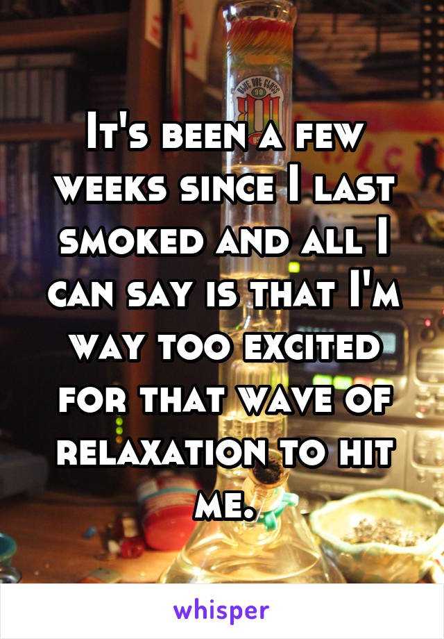 It's been a few weeks since I last smoked and all I can say is that I'm way too excited for that wave of relaxation to hit me.