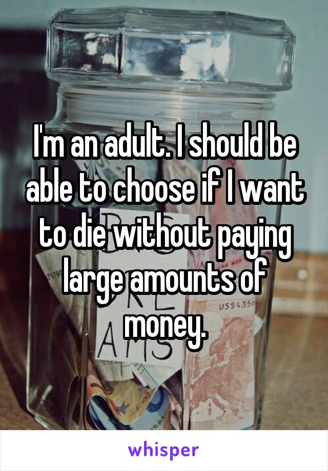 I'm an adult. I should be able to choose if I want to die without paying large amounts of money.