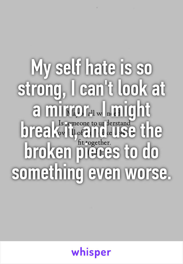 My self hate is so strong, I can't look at a mirror.  I might break it, and use the broken pieces to do something even worse. 