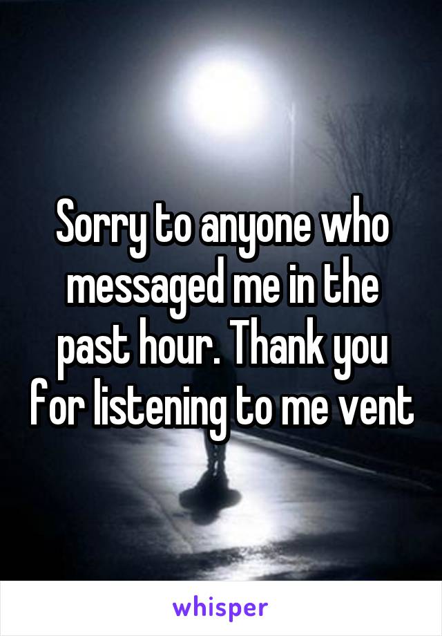 Sorry to anyone who messaged me in the past hour. Thank you for listening to me vent