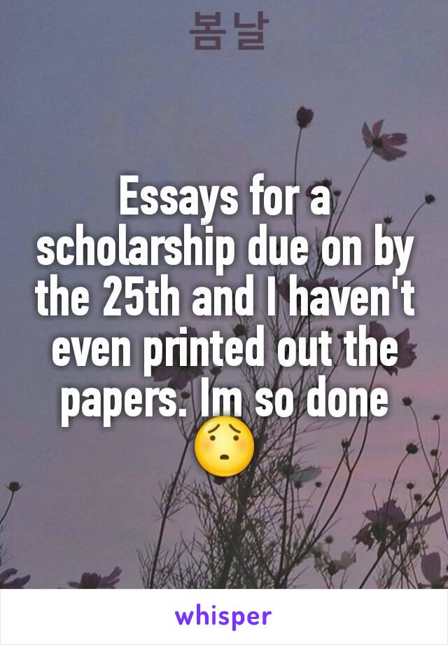 Essays for a scholarship due on by the 25th and I haven't even printed out the papers. Im so done😯