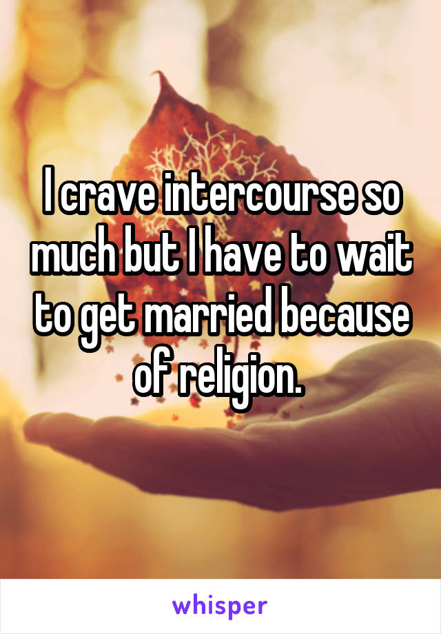 I crave intercourse so much but I have to wait to get married because of religion. 
