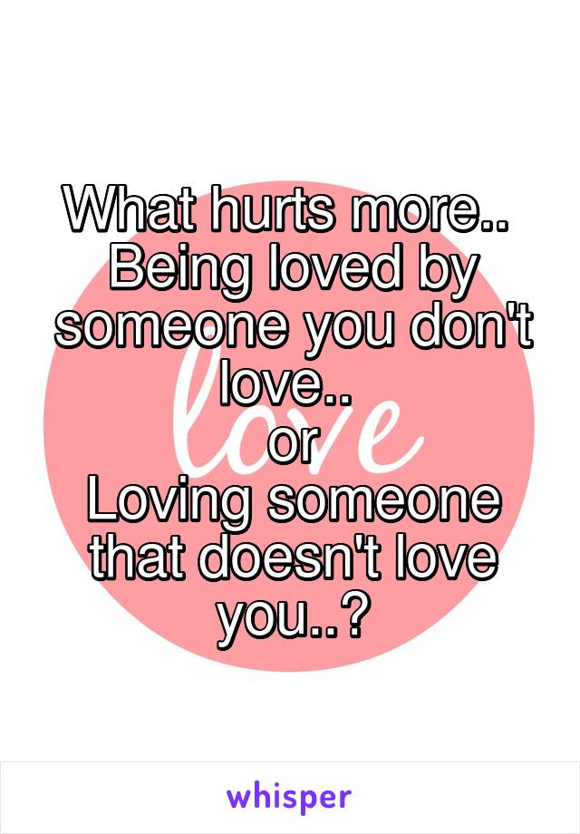 What hurts more.. 
Being loved by someone you don't love.. 
or
Loving someone that doesn't love you..?