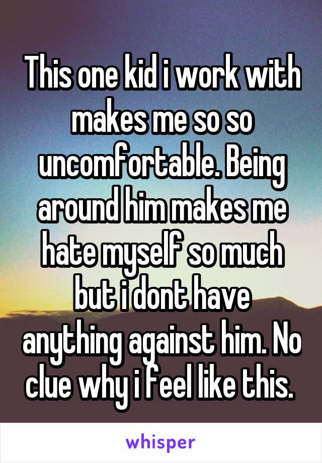 This one kid i work with makes me so so uncomfortable. Being around him makes me hate myself so much but i dont have anything against him. No clue why i feel like this. 