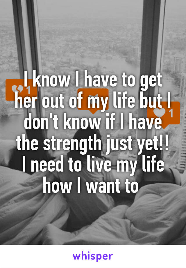 I know I have to get her out of my life but I don't know if I have the strength just yet!! I need to live my life how I want to 