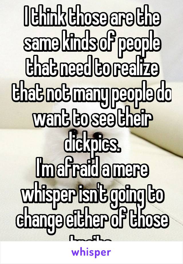 I think those are the same kinds of people that need to realize that not many people do want to see their dickpics.
I'm afraid a mere whisper isn't going to change either of those traits.