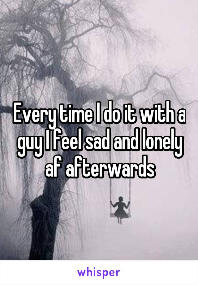 Every time I do it with a guy I feel sad and lonely af afterwards