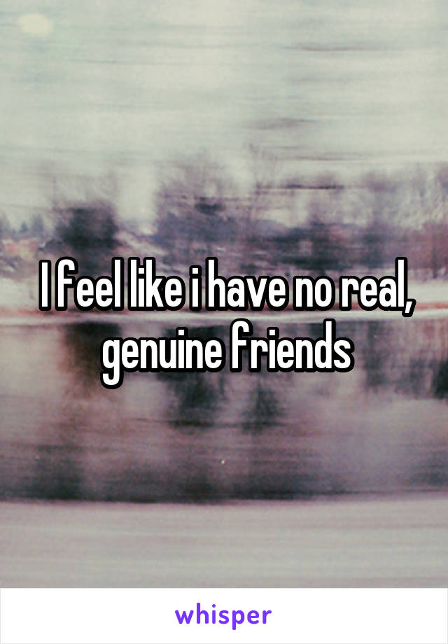 I feel like i have no real, genuine friends