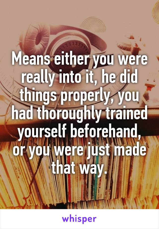 Means either you were really into it, he did things properly, you had thoroughly trained yourself beforehand, or you were just made that way.