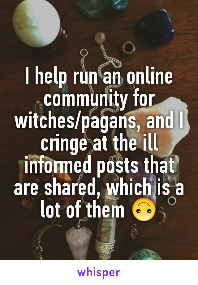 I help run an online community for witches/pagans, and I  cringe at the ill informed posts that are shared, which is a lot of them 🙃