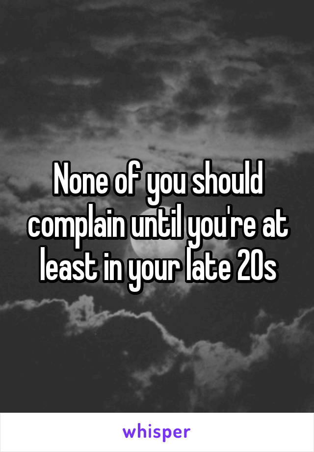 None of you should complain until you're at least in your late 20s