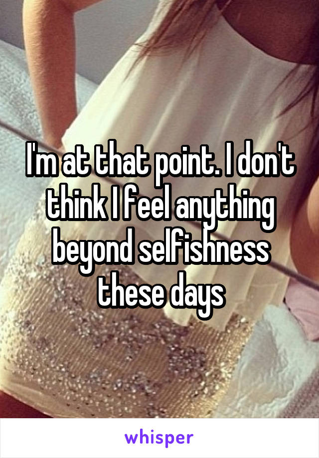 I'm at that point. I don't think I feel anything beyond selfishness these days