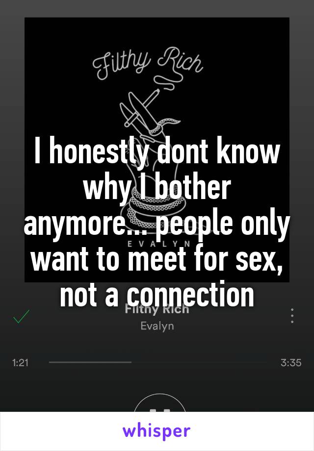 I honestly dont know why I bother anymore... people only want to meet for sex, not a connection