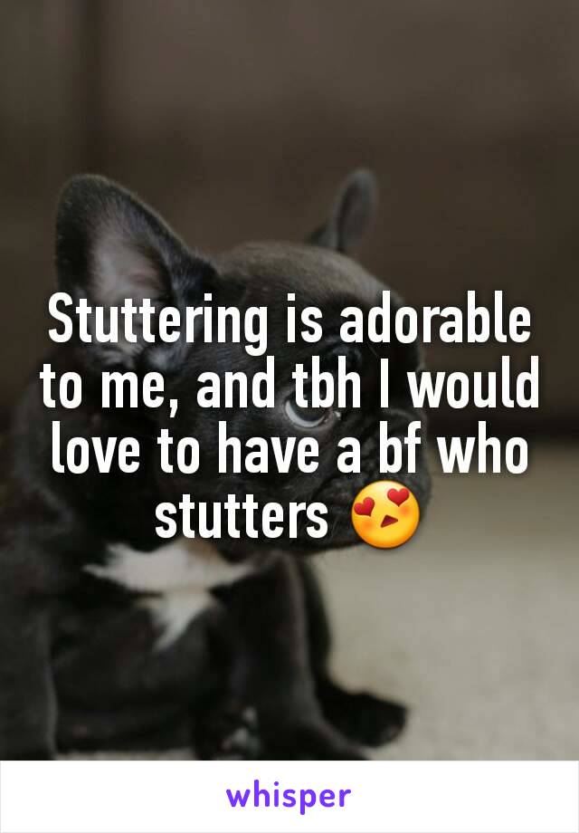 Stuttering is adorable to me, and tbh I would love to have a bf who stutters 😍