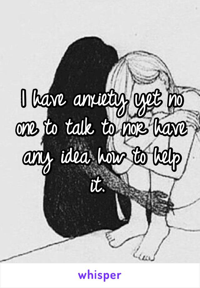 I have anxiety yet no one to talk to nor have any idea how to help it. 