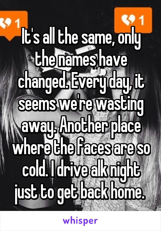 It's all the same, only the names have changed. Every day, it seems we're wasting away. Another place where the faces are so cold. I drive alk night just to get back home. 