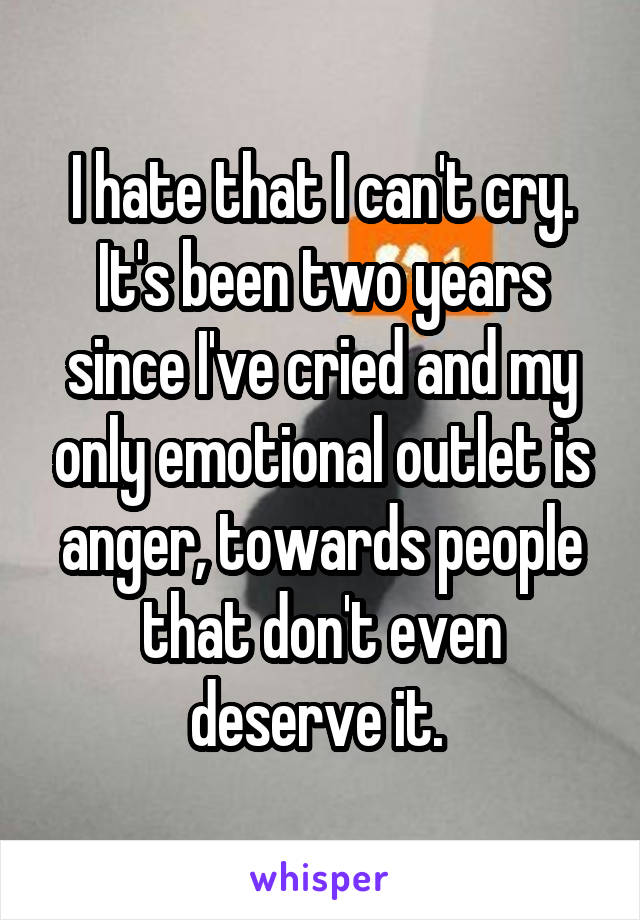 I hate that I can't cry. It's been two years since I've cried and my only emotional outlet is anger, towards people that don't even deserve it. 