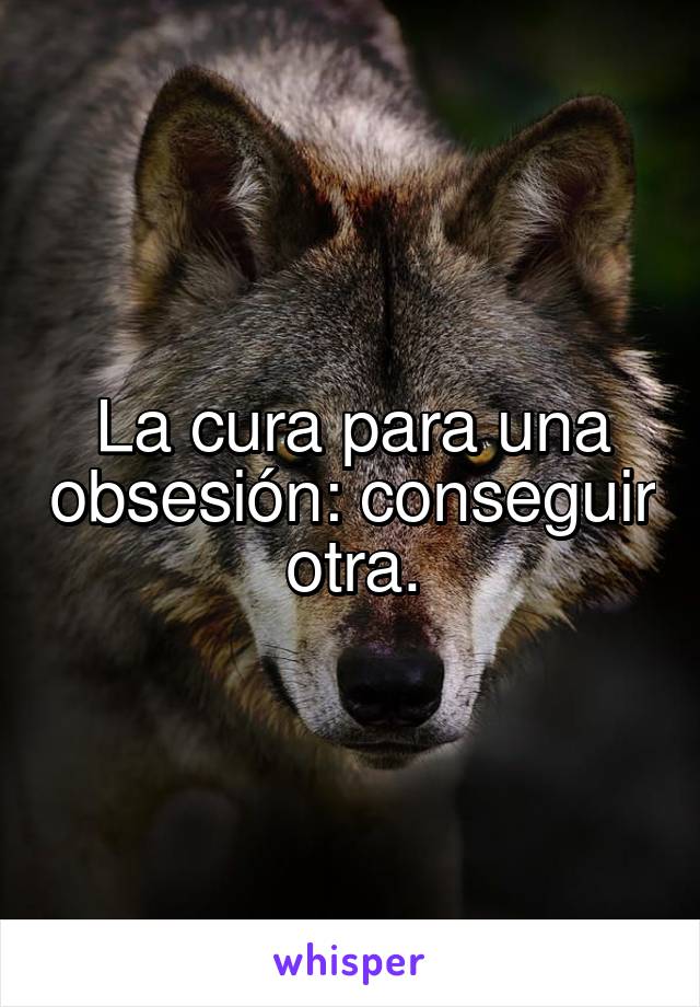 La cura para una obsesión: conseguir otra.