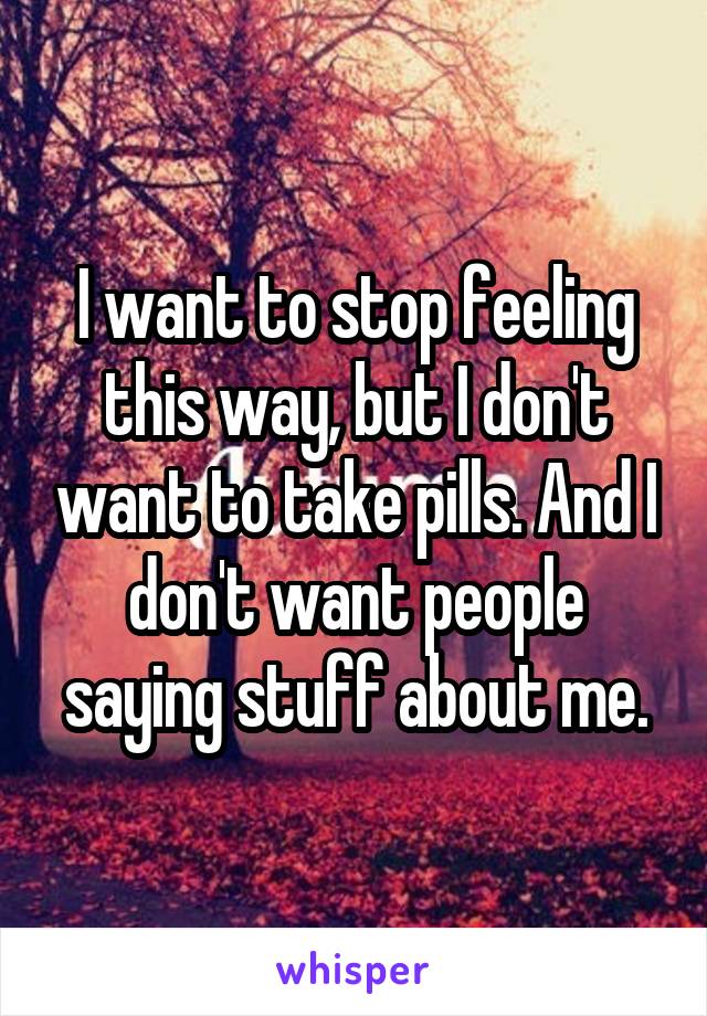 I want to stop feeling this way, but I don't want to take pills. And I don't want people saying stuff about me.