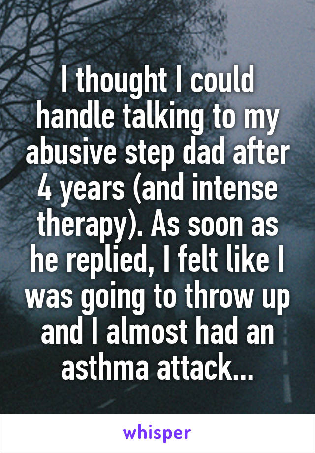 I thought I could handle talking to my abusive step dad after 4 years (and intense therapy). As soon as he replied, I felt like I was going to throw up and I almost had an asthma attack...