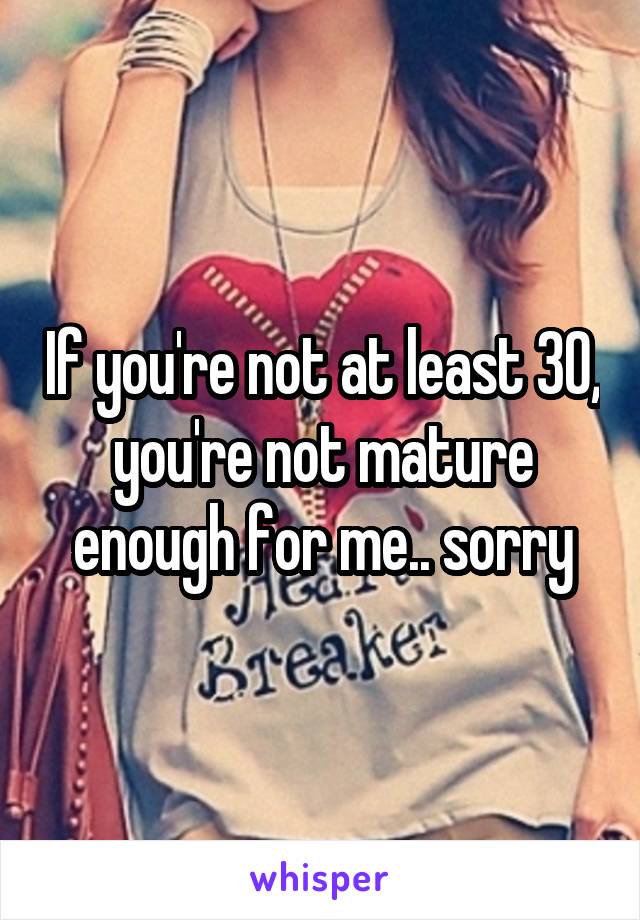 If you're not at least 30, you're not mature enough for me.. sorry