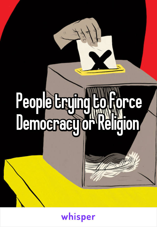 People trying to force Democracy or Religion 