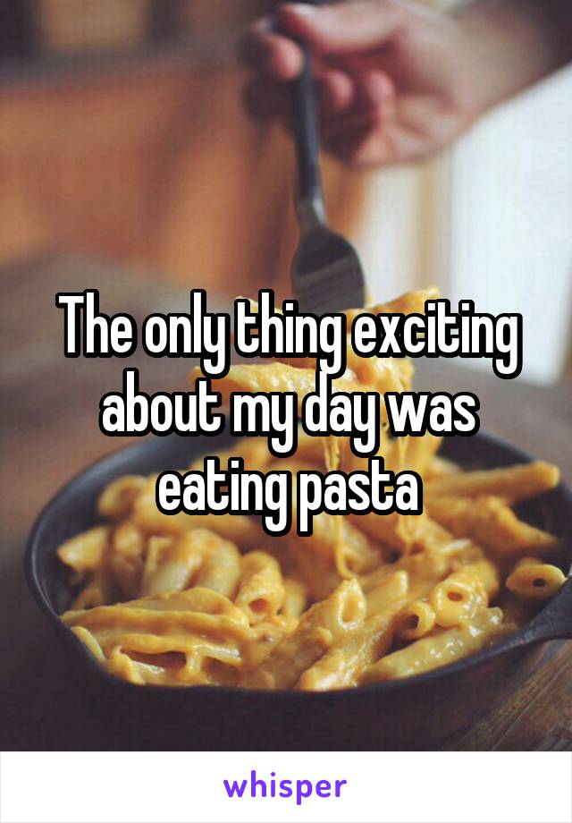 The only thing exciting about my day was eating pasta