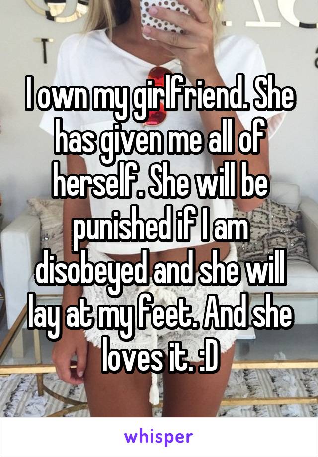 I own my girlfriend. She has given me all of herself. She will be punished if I am disobeyed and she will lay at my feet. And she loves it. :D