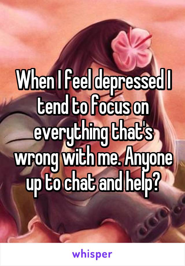 When I feel depressed I tend to focus on everything that's wrong with me. Anyone up to chat and help?