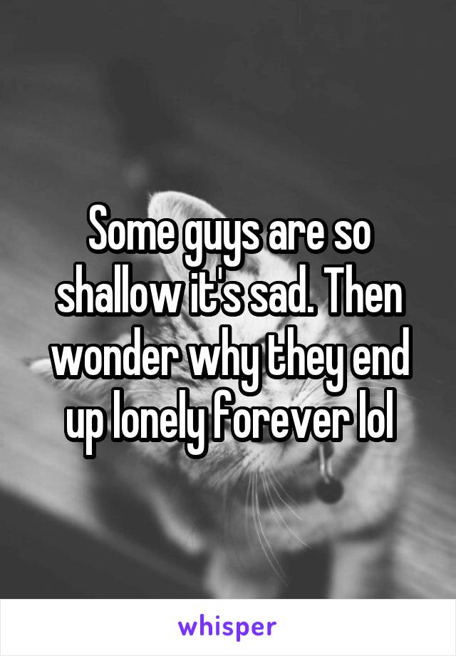 Some guys are so shallow it's sad. Then wonder why they end up lonely forever lol