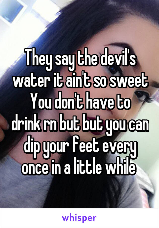 They say the devil's water it ain't so sweet
You don't have to drink rn but but you can dip your feet every once in a little while 