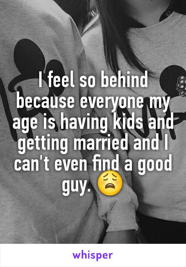 I feel so behind because everyone my age is having kids and getting married and I can't even find a good guy. 😩