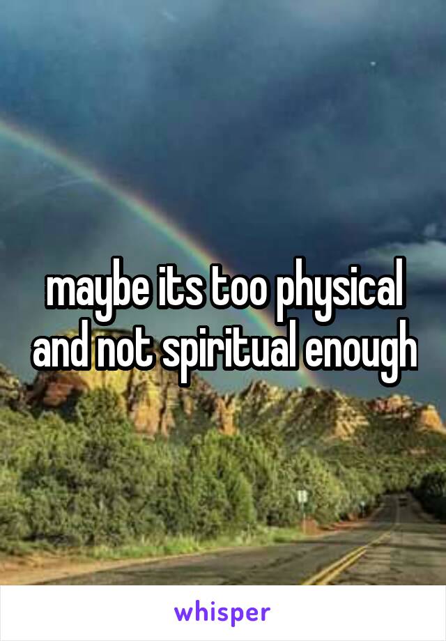 maybe its too physical and not spiritual enough