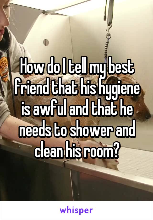 How do I tell my best friend that his hygiene is awful and that he needs to shower and clean his room?