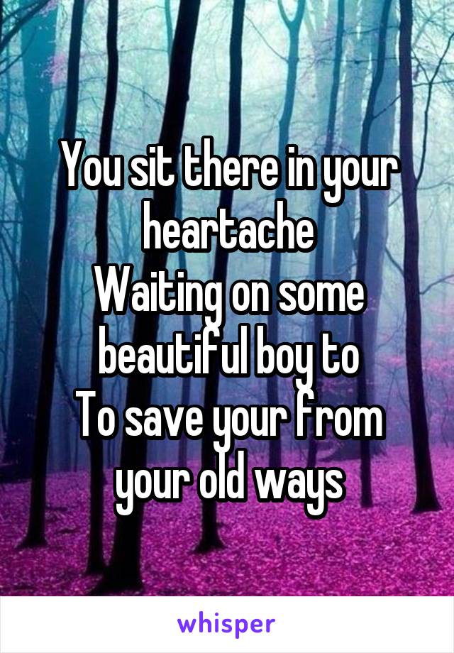 You sit there in your heartache
Waiting on some beautiful boy to
To save your from your old ways