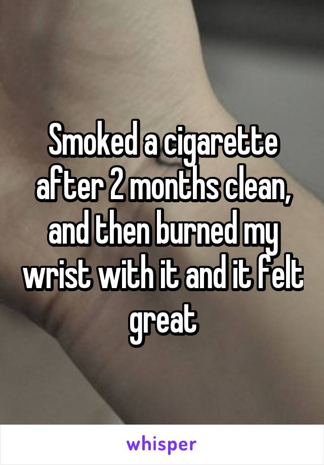 Smoked a cigarette after 2 months clean, and then burned my wrist with it and it felt great