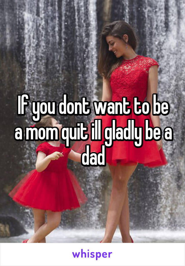 If you dont want to be a mom quit ill gladly be a dad