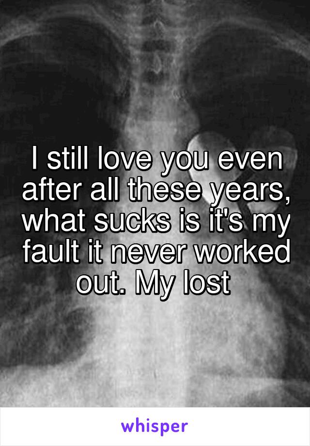 I still love you even after all these years, what sucks is it's my fault it never worked out. My lost 