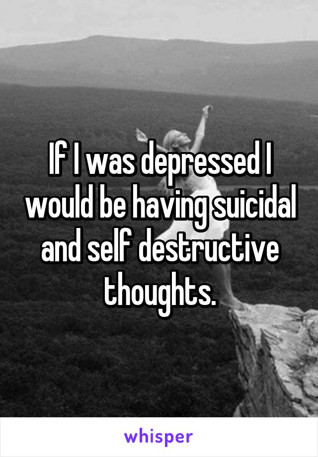 If I was depressed I would be having suicidal and self destructive thoughts.