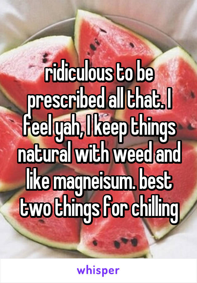 ridiculous to be prescribed all that. I feel yah, I keep things natural with weed and like magneisum. best two things for chilling