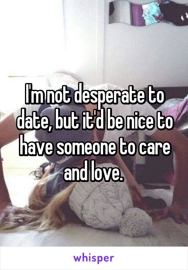 I'm not desperate to date, but it'd be nice to have someone to care and love. 