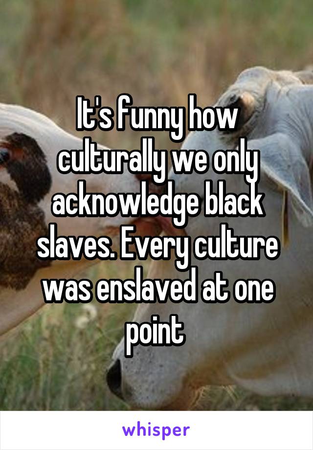 It's funny how culturally we only acknowledge black slaves. Every culture was enslaved at one point 