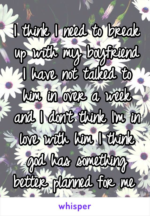 I think I need to break up with my boyfriend I have not talked to him in over a week and I don't think I'm in love with him I think god has something better planned for me 