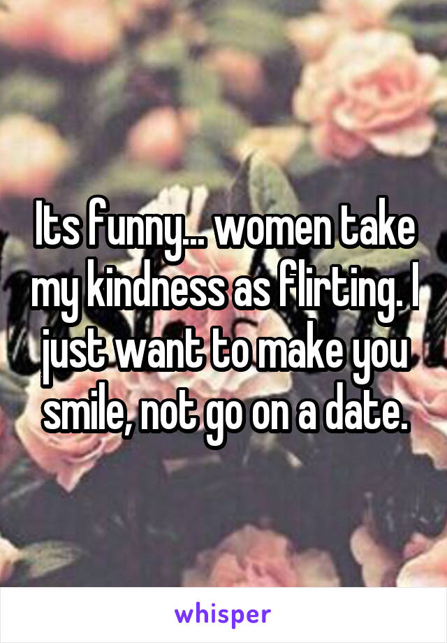 Its funny... women take my kindness as flirting. I just want to make you smile, not go on a date.